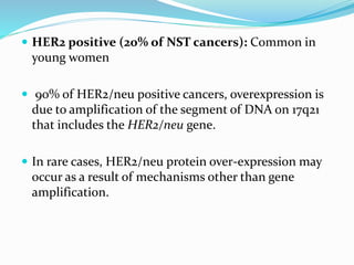  HER2 positive (20% of NST cancers): Common in
young women
 90% of HER2/neu positive cancers, overexpression is
due to amplification of the segment of DNA on 17q21
that includes the HER2/neu gene.
 In rare cases, HER2/neu protein over-expression may
occur as a result of mechanisms other than gene
amplification.
 