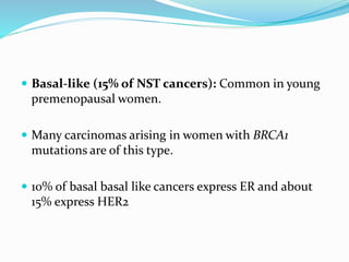  Basal-like (15% of NST cancers): Common in young
premenopausal women.
 Many carcinomas arising in women with BRCA1
mutations are of this type.
 10% of basal basal like cancers express ER and about
15% express HER2
 