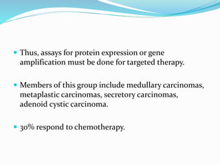  Thus, assays for protein expression or gene
amplification must be done for targeted therapy.
 Members of this group include medullary carcinomas,
metaplastic carcinomas, secretory carcinomas,
adenoid cystic carcinoma.
 30% respond to chemotherapy.
 