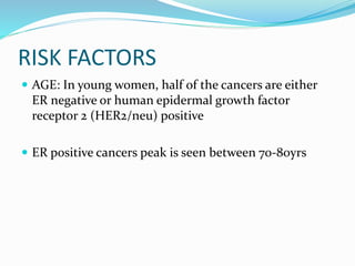 RISK FACTORS
 AGE: In young women, half of the cancers are either
ER negative or human epidermal growth factor
receptor 2 (HER2/neu) positive
 ER positive cancers peak is seen between 70-80yrs
 
