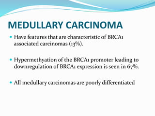 MEDULLARY CARCINOMA
 Have features that are characteristic of BRCA1
associated carcinomas (13%).
 Hypermethyation of the BRCA1 promoter leading to
downregulation of BRCA1 expression is seen in 67%.
 All medullary carcinomas are poorly differentiated
 