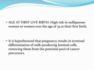  AGE AT FIRST LIVE BIRTH: High risk in nulliparous
women or women over the age of 35 at their first birth.
 It is hypothesized that pregnancy results in terminal
differentiation of milk-producing luminal cells,
removing them from the potential pool of cancer
precursors.
 