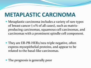 METAPLASTIC CARCINOMA
 Metaplastic carcinoma includes a variety of rare types
of breast cancer (<1% of all cases), such as matrix-
producing carcinomas, squamous cell carcinomas, and
carcinomas with a prominent spindle cell component.
 They are ER-PR-HER2/neu triple negative, often
express myoepithelial proteins, and appear to be
related to the basal-like carcinomas.
 The prognosis is generally poor
 