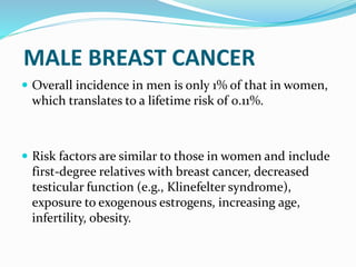 MALE BREAST CANCER
 Overall incidence in men is only 1% of that in women,
which translates to a lifetime risk of 0.11%.
 Risk factors are similar to those in women and include
first-degree relatives with breast cancer, decreased
testicular function (e.g., Klinefelter syndrome),
exposure to exogenous estrogens, increasing age,
infertility, obesity.
 