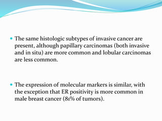  The same histologic subtypes of invasive cancer are
present, although papillary carcinomas (both invasive
and in situ) are more common and lobular carcinomas
are less common.
 The expression of molecular markers is similar, with
the exception that ER positivity is more common in
male breast cancer (81% of tumors).
 