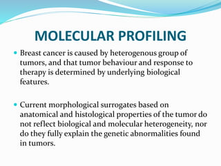 MOLECULAR PROFILING
 Breast cancer is caused by heterogenous group of
tumors, and that tumor behaviour and response to
therapy is determined by underlying biological
features.
 Current morphological surrogates based on
anatomical and histological properties of the tumor do
not reflect biological and molecular heterogeneity, nor
do they fully explain the genetic abnormalities found
in tumors.
 