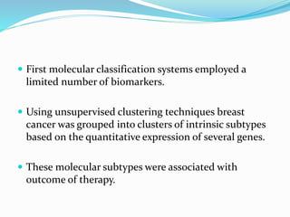  First molecular classification systems employed a
limited number of biomarkers.
 Using unsupervised clustering techniques breast
cancer was grouped into clusters of intrinsic subtypes
based on the quantitative expression of several genes.
 These molecular subtypes were associated with
outcome of therapy.
 
