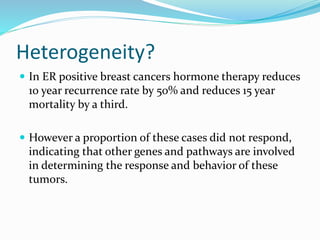 Heterogeneity?
 In ER positive breast cancers hormone therapy reduces
10 year recurrence rate by 50% and reduces 15 year
mortality by a third.
 However a proportion of these cases did not respond,
indicating that other genes and pathways are involved
in determining the response and behavior of these
tumors.
 