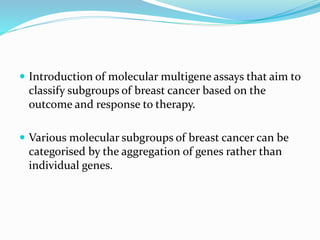  Introduction of molecular multigene assays that aim to
classify subgroups of breast cancer based on the
outcome and response to therapy.
 Various molecular subgroups of breast cancer can be
categorised by the aggregation of genes rather than
individual genes.
 