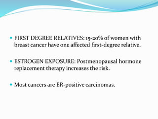  FIRST DEGREE RELATIVES: 15-20% of women with
breast cancer have one affected first-degree relative.
 ESTROGEN EXPOSURE: Postmenopausal hormone
replacement therapy increases the risk.
 Most cancers are ER-positive carcinomas.
 