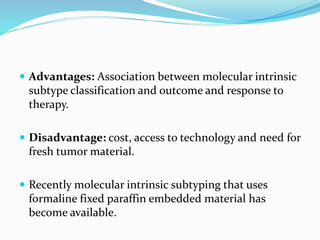  Advantages: Association between molecular intrinsic
subtype classification and outcome and response to
therapy.
 Disadvantage: cost, access to technology and need for
fresh tumor material.
 Recently molecular intrinsic subtyping that uses
formaline fixed paraffin embedded material has
become available.
 