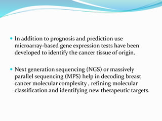  In addition to prognosis and prediction use
microarray-based gene expression tests have been
developed to identify the cancer tissue of origin.
 Next generation sequencing (NGS) or massively
parallel sequencing (MPS) help in decoding breast
cancer molecular complexity , refining molecular
classification and identifying new therapeutic targets.
 