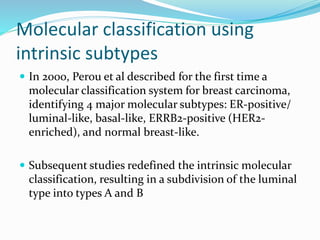 Molecular classification using
intrinsic subtypes
 In 2000, Perou et al described for the first time a
molecular classification system for breast carcinoma,
identifying 4 major molecular subtypes: ER-positive/
luminal-like, basal-like, ERRB2-positive (HER2-
enriched), and normal breast-like.
 Subsequent studies redefined the intrinsic molecular
classification, resulting in a subdivision of the luminal
type into types A and B
 