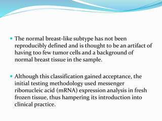  The normal breast-like subtype has not been
reproducibly defined and is thought to be an artifact of
having too few tumor cells and a background of
normal breast tissue in the sample.
 Although this classification gained acceptance, the
initial testing methodology used messenger
ribonucleic acid (mRNA) expression analysis in fresh
frozen tissue, thus hampering its introduction into
clinical practice.
 