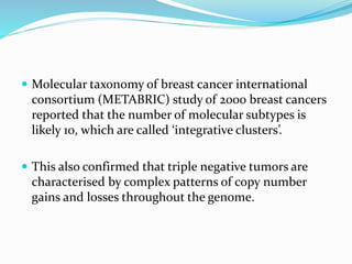  Molecular taxonomy of breast cancer international
consortium (METABRIC) study of 2000 breast cancers
reported that the number of molecular subtypes is
likely 10, which are called ‘integrative clusters’.
 This also confirmed that triple negative tumors are
characterised by complex patterns of copy number
gains and losses throughout the genome.
 