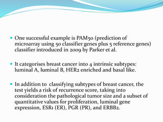  One successful example is PAM50 (prediction of
microarray using 50 classifier genes plus 5 reference genes)
classifier introduced in 2009 by Parker et al.
 It categorises breast cancer into 4 intrinsic subtypes:
luminal A, luminal B, HER2 enriched and basal like.
 In addition to classifying subtypes of breast cancer, the
test yields a risk of recurrence score, taking into
consideration the pathological tumor size and a subset of
quantitative values for proliferation, luminal gene
expression, ESR1 (ER), PGR (PR), and ERBB2.
 