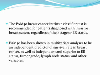  The PAM50 breast cancer intrinsic classifier test is
recommended for patients diagnosed with invasive
breast cancer, regardless of their stage or ER status.
 PAM50 has been shown in multivariate analyses to be
an independent predictor of survival rate in breast
cancer, as well as independent and superior to ER
status, tumor grade, lymph node status, and other
variables.
 
