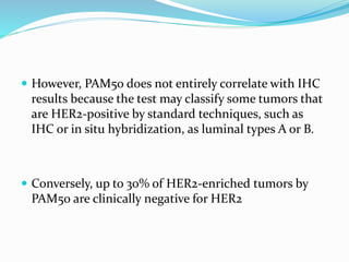  However, PAM50 does not entirely correlate with IHC
results because the test may classify some tumors that
are HER2-positive by standard techniques, such as
IHC or in situ hybridization, as luminal types A or B.
 Conversely, up to 30% of HER2-enriched tumors by
PAM50 are clinically negative for HER2
 