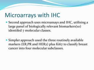 Microarrays with IHC
 Second approach uses microassays and IHC, utilising a
large panel of biologically relevant biomarkers(10)
identifed 7 molecular classes.
 Simpler approach used the three routinely available
markers (ER,PR and HER2) plus Ki67 to classify breast
cancer into four molecular subclasses.
 