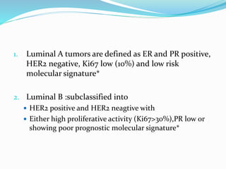 1. Luminal A tumors are defined as ER and PR positive,
HER2 negative, Ki67 low (10%) and low risk
molecular signature*
2. Luminal B :subclassified into
 HER2 positive and HER2 neagtive with
 Either high proliferative activity (Ki67>30%),PR low or
showing poor prognostic molecular signature*
 