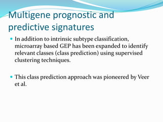 Multigene prognostic and
predictive signatures
 In addition to intrinsic subtype classification,
microarray based GEP has been expanded to identify
relevant classes (class prediction) using supervised
clustering techniques.
 This class prediction approach was pioneered by Veer
et al.
 
