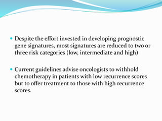  Despite the effort invested in developing prognostic
gene signatures, most signatures are reduced to two or
three risk categories (low, intermediate and high)
 Current guidelines advise oncologists to withhold
chemotherapy in patients with low recurrence scores
but to offer treatment to those with high recurrence
scores.
 