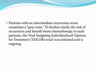  Patients with an intermediate recurrence score
constitute a “gray zone.” To further clarify the risk of
recurrence and benefit from chemotherapy in such
patients, the Trial Assigning Individualized Options
for Treatment (TAILORx trial) was initiated and is
ongoing.
 
