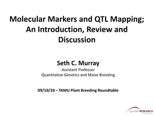 Molecular Markers and QTL Mapping;
An Introduction, Review and
Discussion
Seth C. Murray
Assistant Professor
Quantitative Genetics and Maize Breeding
09/10/10 – TAMU Plant Breeding Roundtable
 