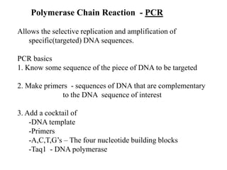 Polymerase Chain Reaction - PCR
Allows the selective replication and amplification of
specific(targeted) DNA sequences.
PCR basics
1. Know some sequence of the piece of DNA to be targeted
2. Make primers - sequences of DNA that are complementary
to the DNA sequence of interest
3. Add a cocktail of
-DNA template
-Primers
-A,C,T,G’s – The four nucleotide building blocks
-Taq1 - DNA polymerase
 