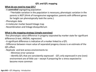 QTL and QTL mapping
What do we need to map QTL?
- A controlled segregating population
-*Heritable variation in the population is necessary, phenotypic variation in the
parents is NOT (think of transgressive segregation; parents with different genes
for height can phenotypically look the same.)
- Phenotypic data
- A molecular marker based linkage map
- Recombination and linkage disequilibrium
What is the mapping strategy (simple overview)
-Test phenotypic value difference in progeny separated by marker state for significant
difference (t-test, ANOVA, regression)
- A significant difference is indicative of a marker linked to a QTL
- Difference between mean value of separated progeny classes is an estimate of the
QTL effect.
- Replicate and test across environments to:
- Minimize error variance
- Identify QTL that are consistently expressed - QTL only expressed in one (rare)
environment are of little use – except if preparing for a stress expected to
become more common
Agro 643 – QTL Mapping - Introduction
 