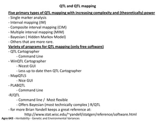QTL and QTL mapping
Agro 643 - Heritability - Genetic and Environmental Variances
Five primary types of QTL mapping with increasing complexity and (theoretically) power
- Single marker analysis
- Interval mapping (IM)
- Composite interval mapping (CIM)
- Multiple interval mapping (MIM)
- Bayesian ( Hidden Markov Model)
- Others that are more rare.
Variety of programs for QTL mapping (only free software)
- QTL Cartographer
- Command Line
- WinQTL Cartographer
- Nicest GUI
- Less up to date then QTL Cartographer
- MapQTL5
- Nice GUI
- PLABQTL
- Command Line
-R/QTL
- Command line / Most flexible
- Offers Bayesian (most technically complex ) R/QTL
- for more Brian Yandell keeps a great reference at:
http://www.stat.wisc.edu/~yandell/statgen/reference/software.html
 