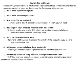 Sample Size and Power
Agro 643 – QTL Mapping – Sample Size and Power
Before asking the questions of what sample size we should use and how much detection
power we expect to have, we should note the factors that influence this.
1) What is the experimental goal?
2) What is the heritability of a trait?
3) How many QTL are involved?
The more QTL to detect, the more individuals and markers you will need
4) How large of a QTL effect do you want to be able to find?
To detect smaller and smaller QTL effects we need an exponentially larger
population because of the associated error
5) What are the effects of the trait?
Dominant, additive, over-dominant, this will effect the population you use and
hence the sample size.
6) Is there any reason to believe there is epistasis?
Yes! Do you want to detect it – probably do not have the resources too.
7) Is there any reason for using a smaller than optimum sample size?
Yes! Time to create population, money to genotype and phenotype population
 