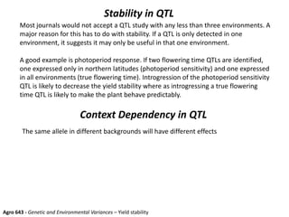 Stability in QTL
Most journals would not accept a QTL study with any less than three environments. A
major reason for this has to do with stability. If a QTL is only detected in one
environment, it suggests it may only be useful in that one environment.
A good example is photoperiod response. If two flowering time QTLs are identified,
one expressed only in northern latitudes (photoperiod sensitivity) and one expressed
in all environments (true flowering time). Introgression of the photoperiod sensitivity
QTL is likely to decrease the yield stability where as introgressing a true flowering
time QTL is likely to make the plant behave predictably.
Agro 643 - Genetic and Environmental Variances – Yield stability
Context Dependency in QTL
The same allele in different backgrounds will have different effects
 
