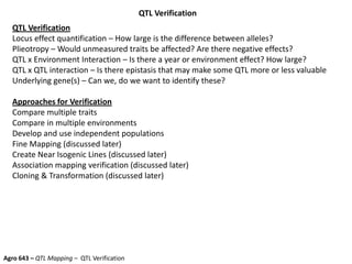 QTL Verification
QTL Verification
Locus effect quantification – How large is the difference between alleles?
Plieotropy – Would unmeasured traits be affected? Are there negative effects?
QTL x Environment Interaction – Is there a year or environment effect? How large?
QTL x QTL interaction – Is there epistasis that may make some QTL more or less valuable
Underlying gene(s) – Can we, do we want to identify these?
Approaches for Verification
Compare multiple traits
Compare in multiple environments
Develop and use independent populations
Fine Mapping (discussed later)
Create Near Isogenic Lines (discussed later)
Association mapping verification (discussed later)
Cloning & Transformation (discussed later)
Agro 643 – QTL Mapping – QTL Verification
 