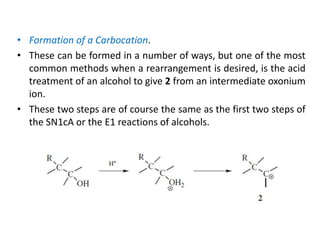 • Formation of a Carbocation.
• These can be formed in a number of ways, but one of the most
common methods when a rearrangement is desired, is the acid
treatment of an alcohol to give 2 from an intermediate oxonium
ion.
• These two steps are of course the same as the first two steps of
the SN1cA or the E1 reactions of alcohols.
 