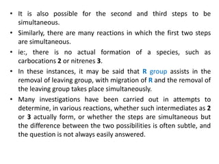 • It is also possible for the second and third steps to be
simultaneous.
• Similarly, there are many reactions in which the first two steps
are simultaneous.
• ie:, there is no actual formation of a species, such as
carbocations 2 or nitrenes 3.
• In these instances, it may be said that R group assists in the
removal of leaving group, with migration of R and the removal of
the leaving group takes place simultaneously.
• Many investigations have been carried out in attempts to
determine, in various reactions, whether such intermediates as 2
or 3 actually form, or whether the steps are simultaneous but
the difference between the two possibilities is often subtle, and
the question is not always easily answered.
 