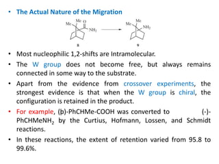 • The Actual Nature of the Migration
• Most nucleophilic 1,2-shifts are Intramolecular.
• The W group does not become free, but always remains
connected in some way to the substrate.
• Apart from the evidence from crossover experiments, the
strongest evidence is that when the W group is chiral, the
configuration is retained in the product.
• For example, (þ)-PhCHMe-COOH was converted to (-)-
PhCHMeNH2 by the Curtius, Hofmann, Lossen, and Schmidt
reactions.
• In these reactions, the extent of retention varied from 95.8 to
99.6%.
 