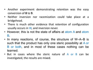 • Another experiment demonstrating retention was the easy
conversion of 8 to 9.
• Neither inversion nor racemization could take place at a
bridgehead.
• There is much other evidence that retention of configuration
usually occurs in W, and inversion never.
• However, this is not the state of affairs at atom A and atom
B.
• In many reactions, of course, the structure of W–A–B is
such that the product has only one steric possibility at A or
B or both, and in most of these cases nothing can be
learned.
• But in cases where the steric nature of A or B can be
investigated, the results are mixed.
 