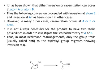 • It has been shown that either inversion or racemization can occur
at atom A or atom B.
• Thus the following conversion proceeded with inversion at atom B
and inversion at A has been shown in other cases.
• However, in many other cases, racemization occurs at A or B or
both.
• It is not always necessary for the product to have two steric
possibilities in order to investigate the stereochemistry at A or B.
• Thus, in most Beckmann rearrangements, only the group trans
(usually called anti) to the hydroxyl group migrates showing
inversion at B..
 