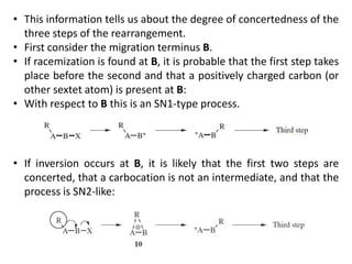 • This information tells us about the degree of concertedness of the
three steps of the rearrangement.
• First consider the migration terminus B.
• If racemization is found at B, it is probable that the first step takes
place before the second and that a positively charged carbon (or
other sextet atom) is present at B:
• With respect to B this is an SN1-type process.
• If inversion occurs at B, it is likely that the first two steps are
concerted, that a carbocation is not an intermediate, and that the
process is SN2-like:
 