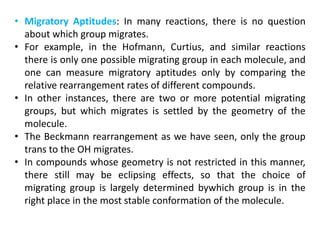 • Migratory Aptitudes: In many reactions, there is no question
about which group migrates.
• For example, in the Hofmann, Curtius, and similar reactions
there is only one possible migrating group in each molecule, and
one can measure migratory aptitudes only by comparing the
relative rearrangement rates of different compounds.
• In other instances, there are two or more potential migrating
groups, but which migrates is settled by the geometry of the
molecule.
• The Beckmann rearrangement as we have seen, only the group
trans to the OH migrates.
• In compounds whose geometry is not restricted in this manner,
there still may be eclipsing effects, so that the choice of
migrating group is largely determined bywhich group is in the
right place in the most stable conformation of the molecule.
 