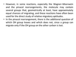 • However, in some reactions, especially the Wagner–Meerwein
and the pinacol rearrangements, the molecule may contain
several groups that, geometrically at least, have approximately
equal chances of migrating, and these reactions have often been
used for the direct study of relative migratory aptitudes.
• In the pinacol rearrangement, there is the additional question of
which OH group leaves and which does not, since a group can
migrate only if the OH group on the other carbon is lost.
 
