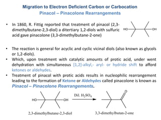 Migration to Electron Deficient Carbon or Carbocation
Pinacol – Pinacolone Rearrangements
• In 1860, R. Fittig reported that treatment of pinacol (2,3-
dimethylbutane-2,3-diol) a ditertiary 1,2-diols with sulfuric
acid gave pinacolone (3,3-dimethylbutane-2-one)
• The reaction is general for acyclic and cyclic vicinal diols (also known as glycols
or 1,2-diols).
• Which, upon treatment with catalytic amounts of protic acid, under went
dehydration with simultaneous [1,2]-alkyl,- aryl- or hydride shift to afford
ketones or aldehydes.
• Treatment of pinacol with protic acids results in nucleophilic rearrangement
leading to the formation of Ketone or Aldehydes called pinacolone is known as
Pinacol – Pinacolone Rearrangements.
 