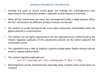 GENERAL FEATURES OF THE REACTION
• Virtually any cyclic or acyclic vicinal glycol can undergo this rearrangement, and,
depending on the substitution pattern, aldehydes and/or ketones are formed.
• When all four substituents are same, the rearrangement yields a single product. When
the four substituents are different, product mixtures are formed.
• The product is usually formed via the most stable carbocation intermediate when the
glycol substrate is unsymmetrical.
• The reaction can be highly regioselective and the regioselectivity is determined by the
relative migratory aptitudes of the substituents present on the carbon adjacent the
carbocation center.
• The substituent that is able to stabilize a positive charge better (better electron donor)
tends to migrate preferentially.
• The relative migratory aptitudes are:
aryl ~ H ~ vinyl (alkenyl) > t-Bu >>cyclopropyl > 2° alkyl > 1° alkyl.
• Rearrangement can be stereoselective especially when complex cyclic vicinal diols are
involved.
 