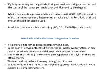 Drawbacks of the Pinacol Rearrangement Reaction
• It is generally not easy to prepare complex vicinal diols.
• In the case of unsymmetrical substrates, the regioselective formation of only
one carbocation is usually not trivial, so product mixtures are obtained
• Side reactions such as β-eliminations yielding dienes and allylic alcohols are
often observed.
• The intermediate carbocations may undergo equilibration.
• Various conformational effects andneighboring group Participation in cyclic
systems are complicating factors.
• Cyclic systems may rearrange via both ring-expansion and ring-contraction and
the course of the rearrangement is strongly influenced by the ring size.
• Most often a cold aqueous solution of sulfuric acid (25% H2SO4) is used to
effect the rearrangement; however, other acids such as Perchloric acid and
Phosphoric acid can also be used.
• In addition protic acids, Lewis acids (e.g., BF3·OEt2, TMSOTf) are also used.
 