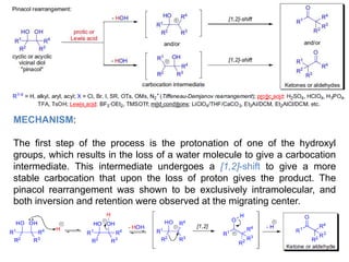 MECHANISM:
The first step of the process is the protonation of one of the hydroxyl
groups, which results in the loss of a water molecule to give a carbocation
intermediate. This intermediate undergoes a [1,2]-shift to give a more
stable carbocation that upon the loss of proton gives the product. The
pinacol rearrangement was shown to be exclusively intramolecular, and
both inversion and retention were observed at the migrating center.
 