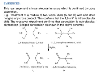 EVIDENCES:
This rearrangement is intramolecular in nature which is confirmed by cross
experiment.
E.g., Treatment of a mixture of two vicinal diols (A and B) with acid does
not give any cross product. This confirms that the 1,2-shift is intramolecular
shift. The crossover experiment confirms that carbocation is non-classical
carbocation (Bridged carbocation as shown in the above scheme).
 