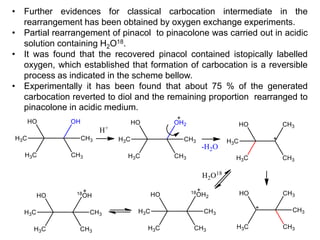 • Further evidences for classical carbocation intermediate in the
rearrangement has been obtained by oxygen exchange experiments.
• Partial rearrangement of pinacol to pinacolone was carried out in acidic
solution containing H2O18.
• It was found that the recovered pinacol contained istopically labelled
oxygen, which established that formation of carbocation is a reversible
process as indicated in the scheme bellow.
• Experimentally it has been found that about 75 % of the generated
carbocation reverted to diol and the remaining proportion rearranged to
pinacolone in acidic medium.
 