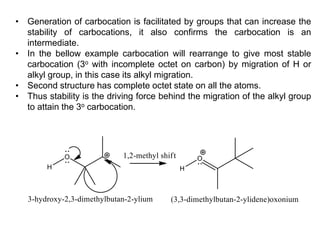 • Generation of carbocation is facilitated by groups that can increase the
stability of carbocations, it also confirms the carbocation is an
intermediate.
• In the bellow example carbocation will rearrange to give most stable
carbocation (3o with incomplete octet on carbon) by migration of H or
alkyl group, in this case its alkyl migration.
• Second structure has complete octet state on all the atoms.
• Thus stability is the driving force behind the migration of the alkyl group
to attain the 3o carbocation.
 