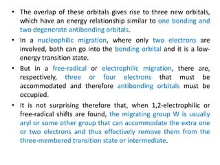 • The overlap of these orbitals gives rise to three new orbitals,
which have an energy relationship similar to one bonding and
two degenerate antibonding orbitals.
• In a nucleophilic migration, where only two electrons are
involved, both can go into the bonding orbital and it is a low-
energy transition state.
• But in a free-radical or electrophilic migration, there are,
respectively, three or four electrons that must be
accommodated and therefore antibonding orbitals must be
occupied.
• It is not surprising therefore that, when 1,2-electrophilic or
free-radical shifts are found, the migrating group W is usually
aryl or some other group that can accommodate the extra one
or two electrons and thus effectively remove them from the
three-membered transition state or intermediate.
 